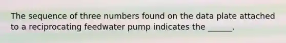 The sequence of three numbers found on the data plate attached to a reciprocating feedwater pump indicates the ______.