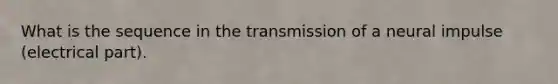 What is the sequence in the transmission of a neural impulse (electrical part).