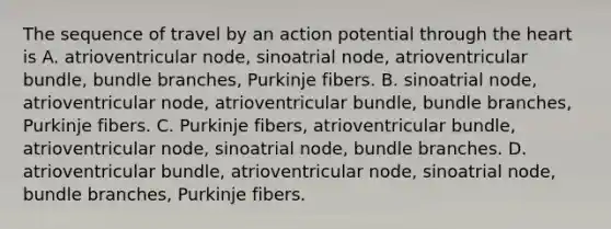 The sequence of travel by an action potential through <a href='https://www.questionai.com/knowledge/kya8ocqc6o-the-heart' class='anchor-knowledge'>the heart</a> is A. atrioventricular node, sinoatrial node, atrioventricular bundle, bundle branches, Purkinje fibers. B. sinoatrial node, atrioventricular node, atrioventricular bundle, bundle branches, Purkinje fibers. C. Purkinje fibers, atrioventricular bundle, atrioventricular node, sinoatrial node, bundle branches. D. atrioventricular bundle, atrioventricular node, sinoatrial node, bundle branches, Purkinje fibers.