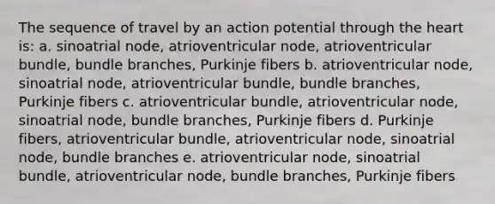 The sequence of travel by an action potential through <a href='https://www.questionai.com/knowledge/kya8ocqc6o-the-heart' class='anchor-knowledge'>the heart</a> is: a. sinoatrial node, atrioventricular node, atrioventricular bundle, bundle branches, Purkinje fibers b. atrioventricular node, sinoatrial node, atrioventricular bundle, bundle branches, Purkinje fibers c. atrioventricular bundle, atrioventricular node, sinoatrial node, bundle branches, Purkinje fibers d. Purkinje fibers, atrioventricular bundle, atrioventricular node, sinoatrial node, bundle branches e. atrioventricular node, sinoatrial bundle, atrioventricular node, bundle branches, Purkinje fibers