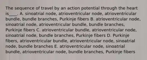 The sequence of travel by an action potential through the heart is____. A. sinoatrial node, atrioventricular node, atrioventricular bundle, bundle branches, Purkinje fibers B. atrioventricular node, sinoatrial node, atrioventricular bundle, bundle branches, Purkinje fibers C. atrioventricular bundle, atrioventricular node, sinoatrial node, bundle branches, Purkinje fibers D. Purkinje fibers, atrioventricular bundle, atrioventricular node, sinoatrial node, bundle branches E. atrioventricular node, sinoatrial bundle, atrioventricular node, bundle branches, Purkinje fibers