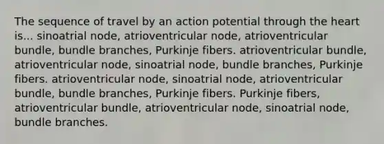 The sequence of travel by an action potential through the heart is... sinoatrial node, atrioventricular node, atrioventricular bundle, bundle branches, Purkinje fibers. atrioventricular bundle, atrioventricular node, sinoatrial node, bundle branches, Purkinje fibers. atrioventricular node, sinoatrial node, atrioventricular bundle, bundle branches, Purkinje fibers. Purkinje fibers, atrioventricular bundle, atrioventricular node, sinoatrial node, bundle branches.