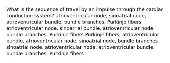 What is the sequence of travel by an impulse through the cardiac conduction system? atrioventricular node, sinoatrial node, atrioventricular bundle, bundle branches, Purkinje fibers atrioventricular node, sinoatrial bundle, atrioventricular node, bundle branches, Purkinje fibers Purkinje fibers, atrioventricular bundle, atrioventricular node, sinoatrial node, bundle branches sinoatrial node, atrioventricular node, atrioventricular bundle, bundle branches, Purkinje fibers