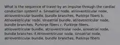 What is the sequence of travel by an impulse through the cardiac conduction system? a. Sinoatrial node, atrioventricular node, atrioventricular bundle, bundle branches, Purkinje fibers b. Atrioventricular node, sinoatrial bundle, atrioventricular node, bundle branches, Purkinje fibers c. Purkinje fibers, atrioventricular bundle, atrioventricular node, sinoatrial node, bundle branches d.Atrioventricular node, sinoatrial node, atrioventricular bundle, bundle branches, Purkinje fibers