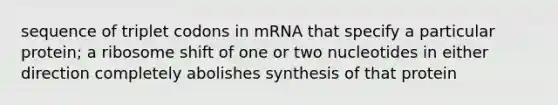 sequence of triplet codons in mRNA that specify a particular protein; a ribosome shift of one or two nucleotides in either direction completely abolishes synthesis of that protein