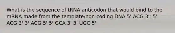 What is the sequence of tRNA anticodon that would bind to the mRNA made from the template/non-coding DNA 5' ACG 3': 5' ACG 3' 3' ACG 5' 5' GCA 3' 3' UGC 5'