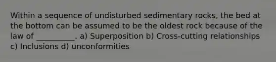 Within a sequence of undisturbed sedimentary rocks, the bed at the bottom can be assumed to be the oldest rock because of the law of __________. a) Superposition b) Cross-cutting relationships c) Inclusions d) unconformities