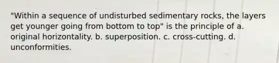 "Within a sequence of undisturbed sedimentary rocks, the layers get younger going from bottom to top" is the principle of a. original horizontality. b. superposition. c. cross-cutting. d. unconformities.