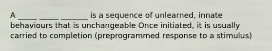 A _____ _____ _______ is a sequence of unlearned, innate behaviours that is unchangeable Once initiated, it is usually carried to completion (preprogrammed response to a stimulus)