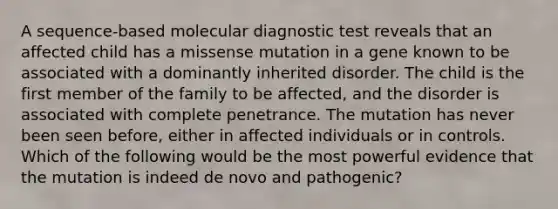 A sequence-based molecular diagnostic test reveals that an affected child has a missense mutation in a gene known to be associated with a dominantly inherited disorder. The child is the first member of the family to be affected, and the disorder is associated with complete penetrance. The mutation has never been seen before, either in affected individuals or in controls. Which of the following would be the most powerful evidence that the mutation is indeed de novo and pathogenic?