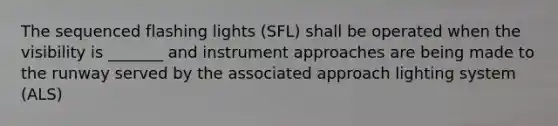 The sequenced flashing lights (SFL) shall be operated when the visibility is _______ and instrument approaches are being made to the runway served by the associated approach lighting system (ALS)