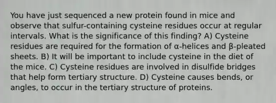 You have just sequenced a new protein found in mice and observe that sulfur-containing cysteine residues occur at regular intervals. What is the significance of this finding? A) Cysteine residues are required for the formation of α-helices and β-pleated sheets. B) It will be important to include cysteine in the diet of the mice. C) Cysteine residues are involved in disulfide bridges that help form tertiary structure. D) Cysteine causes bends, or angles, to occur in the tertiary structure of proteins.