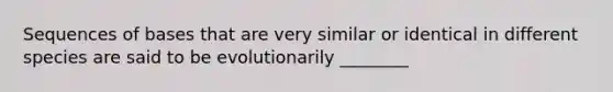 Sequences of bases that are very similar or identical in different species are said to be evolutionarily ________