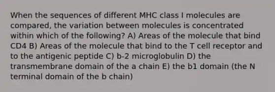 When the sequences of different MHC class I molecules are compared, the variation between molecules is concentrated within which of the following? A) Areas of the molecule that bind CD4 B) Areas of the molecule that bind to the T cell receptor and to the antigenic peptide C) b-2 microglobulin D) the transmembrane domain of the a chain E) the b1 domain (the N terminal domain of the b chain)