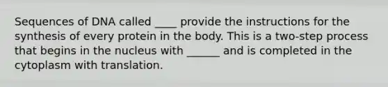 Sequences of DNA called ____ provide the instructions for the synthesis of every protein in the body. This is a two-step process that begins in the nucleus with ______ and is completed in the cytoplasm with translation.