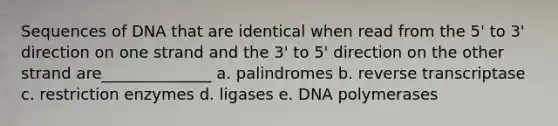 Sequences of DNA that are identical when read from the 5' to 3' direction on one strand and the 3' to 5' direction on the other strand are______________ a. palindromes b. reverse transcriptase c. restriction enzymes d. ligases e. DNA polymerases