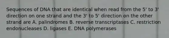 Sequences of DNA that are identical when read from the 5' to 3' direction on one strand and the 3' to 5' direction on the other strand are A. palindromes B. reverse transcriptases C. restriction endonucleases D. ligases E. DNA polymerases