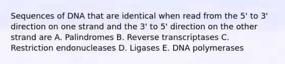 Sequences of DNA that are identical when read from the 5' to 3' direction on one strand and the 3' to 5' direction on the other strand are A. Palindromes B. Reverse transcriptases C. Restriction endonucleases D. Ligases E. DNA polymerases