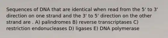 Sequences of DNA that are identical when read from the 5' to 3' direction on one strand and the 3' to 5' direction on the other strand are . A) palindromes B) reverse transcriptases C) restriction endonucleases D) ligases E) DNA polymerase