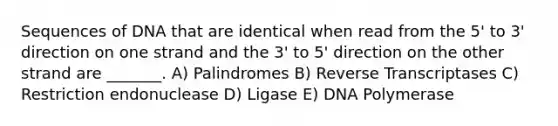 Sequences of DNA that are identical when read from the 5' to 3' direction on one strand and the 3' to 5' direction on the other strand are _______. A) Palindromes B) Reverse Transcriptases C) Restriction endonuclease D) Ligase E) DNA Polymerase