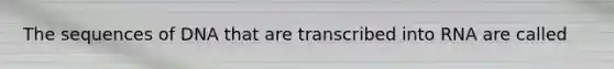 The sequences of DNA that are transcribed into RNA are called