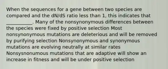 When the sequences for a gene between two species are compared and the dN/dS ratio less than 1, this indicates that ___________. Many of the nonsynonymous differences between the species were fixed by positive selection Most nonsynonymous mutations are deleterious and will be removed by purifying selection Nonsynonymous and synonymous mutations are evolving neutrally at similar rates Nonsysnonumous mutations that are adaptive will show an increase in fitness and will be under positive selection