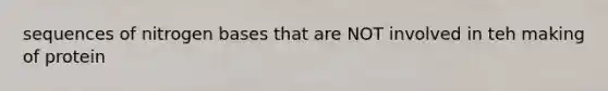 sequences of nitrogen bases that are NOT involved in teh making of protein