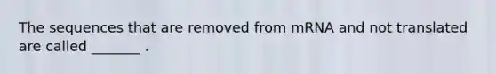The sequences that are removed from mRNA and not translated are called _______ .