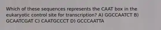 Which of these sequences represents the CAAT box in <a href='https://www.questionai.com/knowledge/ky9y1VRXN8-the-eu' class='anchor-knowledge'>the eu</a>karyotic control site for transcription? A) GGCCAATCT B) GCAATCGAT C) CAATGCCCT D) GCCCAATTA