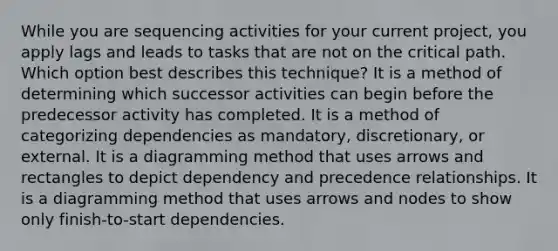 While you are sequencing activities for your current project, you apply lags and leads to tasks that are not on the critical path. Which option best describes this technique? It is a method of determining which successor activities can begin before the predecessor activity has completed. It is a method of categorizing dependencies as mandatory, discretionary, or external. It is a diagramming method that uses arrows and rectangles to depict dependency and precedence relationships. It is a diagramming method that uses arrows and nodes to show only finish-to-start dependencies.