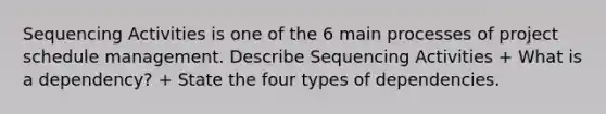 Sequencing Activities is one of the 6 main processes of project schedule management. Describe Sequencing Activities + What is a dependency? + State the four types of dependencies.