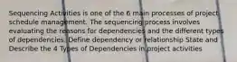 Sequencing Activities is one of the 6 main processes of project schedule management. The sequencing process involves evaluating the reasons for dependencies and the different types of dependencies. Define dependency or relationship State and Describe the 4 Types of Dependencies in project activities