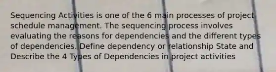 Sequencing Activities is one of the 6 main processes of project schedule management. The sequencing process involves evaluating the reasons for dependencies and the different types of dependencies. Define dependency or relationship State and Describe the 4 Types of Dependencies in project activities