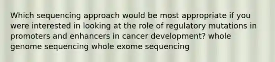 Which sequencing approach would be most appropriate if you were interested in looking at the role of regulatory mutations in promoters and enhancers in cancer development? whole genome sequencing whole exome sequencing