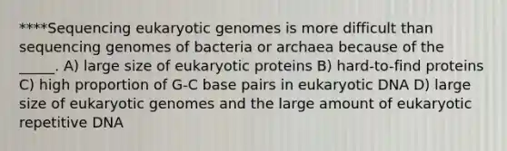 ****Sequencing eukaryotic genomes is more difficult than sequencing genomes of bacteria or archaea because of the _____. A) large size of eukaryotic proteins B) hard-to-find proteins C) high proportion of G-C base pairs in eukaryotic DNA D) large size of eukaryotic genomes and the large amount of eukaryotic repetitive DNA