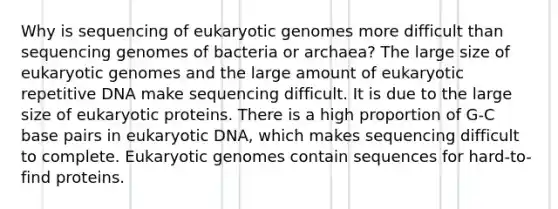 Why is sequencing of eukaryotic genomes more difficult than sequencing genomes of bacteria or archaea? The large size of eukaryotic genomes and the large amount of eukaryotic repetitive DNA make sequencing difficult. It is due to the large size of eukaryotic proteins. There is a high proportion of G-C base pairs in eukaryotic DNA, which makes sequencing difficult to complete. Eukaryotic genomes contain sequences for hard-to-find proteins.