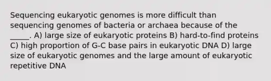 Sequencing eukaryotic genomes is more difficult than sequencing genomes of bacteria or archaea because of the _____. A) large size of eukaryotic proteins B) hard-to-find proteins C) high proportion of G-C base pairs in eukaryotic DNA D) large size of eukaryotic genomes and the large amount of eukaryotic repetitive DNA