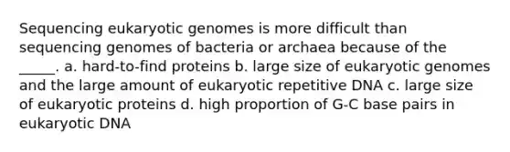 Sequencing eukaryotic genomes is more difficult than sequencing genomes of bacteria or archaea because of the _____. a. hard-to-find proteins b. large size of eukaryotic genomes and the large amount of eukaryotic repetitive DNA c. large size of eukaryotic proteins d. high proportion of G-C base pairs in eukaryotic DNA