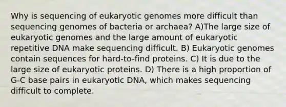 Why is sequencing of eukaryotic genomes more difficult than sequencing genomes of bacteria or archaea? A)The large size of eukaryotic genomes and the large amount of eukaryotic repetitive DNA make sequencing difficult. B) Eukaryotic genomes contain sequences for hard-to-find proteins. C) It is due to the large size of eukaryotic proteins. D) There is a high proportion of G-C base pairs in eukaryotic DNA, which makes sequencing difficult to complete.