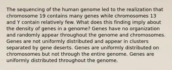 The sequencing of the human genome led to the realization that chromosome 19 contains many genes while chromosomes 13 and Y contain relatively few. What does this finding imply about the density of genes in a genome? Genes have no organization and randomly appear throughout the genome and chromosomes. Genes are not uniformly distributed and appear in clusters separated by gene deserts. Genes are uniformly distributed on chromosomes but not through the entire genome. Genes are uniformly distributed throughout the genome.