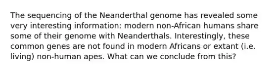 The sequencing of the Neanderthal genome has revealed some very interesting information: modern non-African humans share some of their genome with Neanderthals. Interestingly, these common genes are not found in modern Africans or extant (i.e. living) non-human apes. What can we conclude from this?