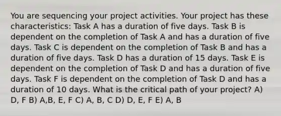 You are sequencing your project activities. Your project has these characteristics: Task A has a duration of five days. Task B is dependent on the completion of Task A and has a duration of five days. Task C is dependent on the completion of Task B and has a duration of five days. Task D has a duration of 15 days. Task E is dependent on the completion of Task D and has a duration of five days. Task F is dependent on the completion of Task D and has a duration of 10 days. What is the critical path of your project? A) D, F B) A,B, E, F C) A, B, C D) D, E, F E) A, B