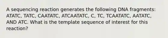 A sequencing reaction generates the following DNA fragments: ATATC, TATC, CAATATC, ATCAATATC, C, TC, TCAATATC, AATATC, AND ATC. What is the template sequence of interest for this reaction?