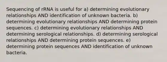 Sequencing of rRNA is useful for a) determining evolutionary relationships AND identification of unknown bacteria. b) determining evolutionary relationships AND determining protein sequences. c) determining evolutionary relationships AND determining serological relationships. d) determining serological relationships AND determining protein sequences. e) determining protein sequences AND identification of unknown bacteria.