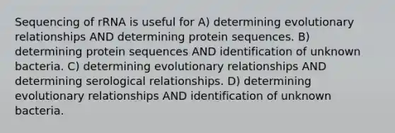 Sequencing of rRNA is useful for A) determining evolutionary relationships AND determining protein sequences. B) determining protein sequences AND identification of unknown bacteria. C) determining evolutionary relationships AND determining serological relationships. D) determining evolutionary relationships AND identification of unknown bacteria.