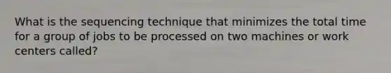 What is the sequencing technique that minimizes the total time for a group of jobs to be processed on two machines or work centers called?