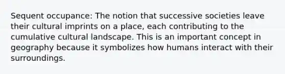 Sequent occupance: The notion that successive societies leave their cultural imprints on a place, each contributing to the cumulative cultural landscape. This is an important concept in geography because it symbolizes how humans interact with their surroundings.