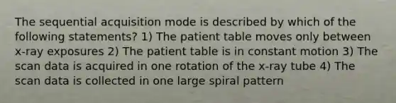 The sequential acquisition mode is described by which of the following statements? 1) The patient table moves only between x-ray exposures 2) The patient table is in constant motion 3) The scan data is acquired in one rotation of the x-ray tube 4) The scan data is collected in one large spiral pattern