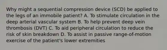 Why might a sequential compression device (SCD) be applied to the legs of an immobile patient? A. To stimulate circulation in the deep arterial vascular system B. To help prevent deep vein thrombosis (DVT) C. To aid peripheral circulation to reduce the risk of skin breakdown D. To assist in passive range-of-motion exercise of the patient's lower extremities