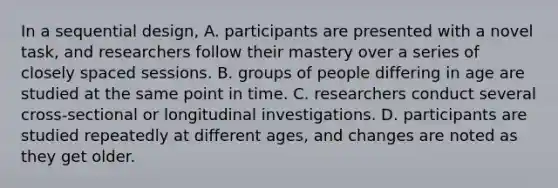 In a sequential design, A. participants are presented with a novel task, and researchers follow their mastery over a series of closely spaced sessions. B. groups of people differing in age are studied at the same point in time. C. researchers conduct several cross-sectional or longitudinal investigations. D. participants are studied repeatedly at different ages, and changes are noted as they get older.